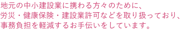 地元の中小建設業に携わる方々のために、 労災・健康保険・建設業許可などを取り扱っており、 事務負担を軽減するお手伝いをしています。 